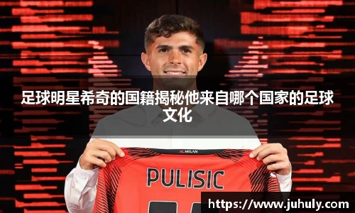 足球明星希奇的国籍揭秘他来自哪个国家的足球文化